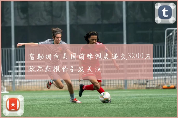 富勒姆向美国前锋佩皮递交3200万欧元新报价引发关注