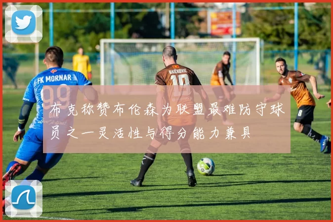布克称赞布伦森为联盟最难防守球员之一灵活性与得分能力兼具