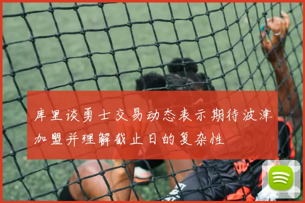 库里谈勇士交易动态表示期待波津加盟并理解截止日的复杂性