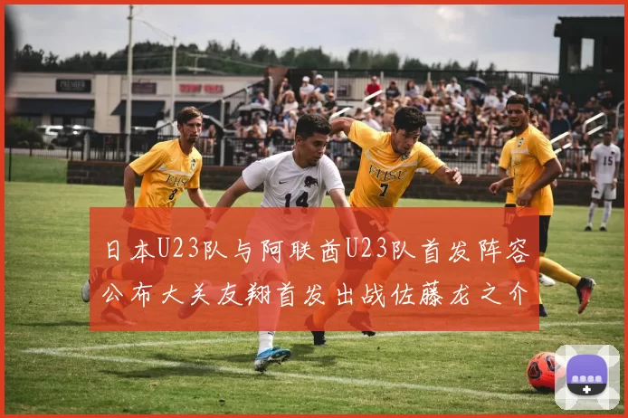 日本U23队与阿联酋U23队首发阵容公布大关友翔首发出战佐藤龙之介替补待命