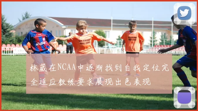 林葳在NCAA中逐渐找到自我定位完全适应教练要求展现出色表现