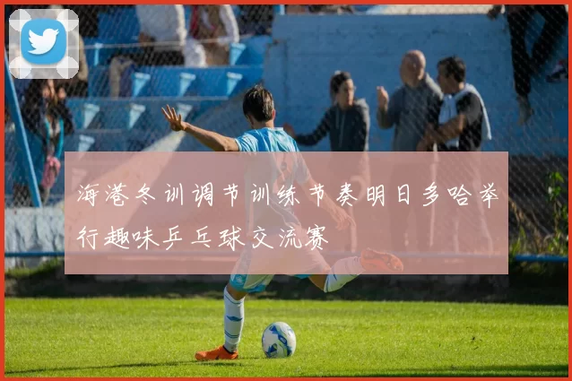 海港冬训调节训练节奏明日多哈举行趣味乒乓球交流赛