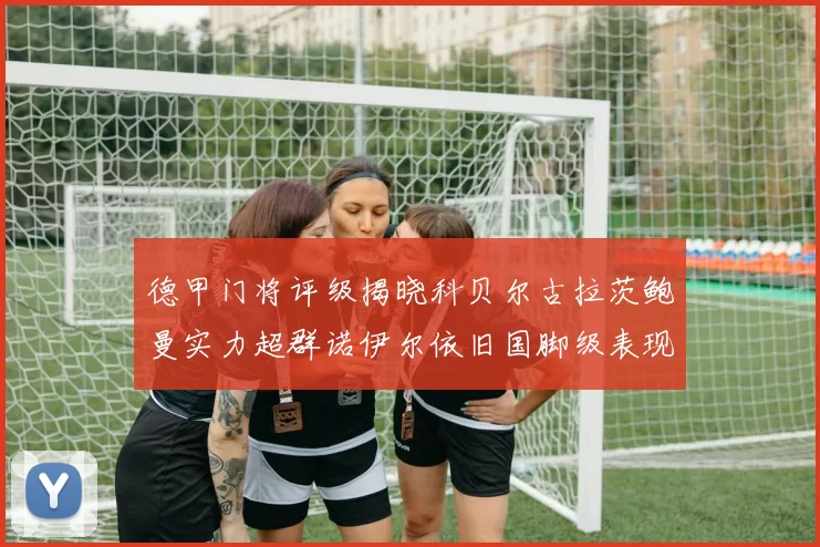 德甲门将评级揭晓科贝尔古拉茨鲍曼实力超群诺伊尔依旧国脚级表现引关注